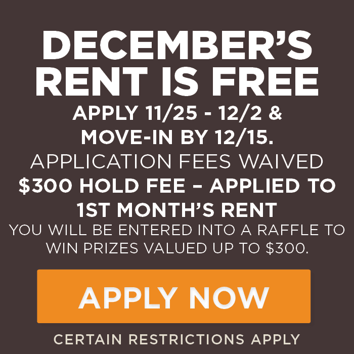 December’s Rent is FREE Apply 11/25 - 12/2 & move-in by 12/15. Application fees waived $300 hold fee – applied to 1st month’s rent you will be entered into a raffle to win prizes valued up to $300. Certain Restrictions Apply