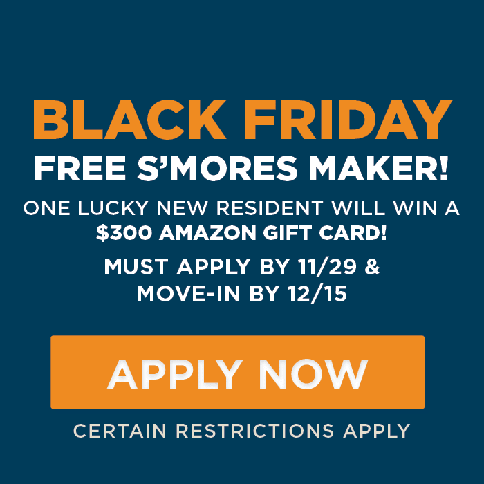 BLACK FRIDAY Free S’mores Maker! One lucky new resident will win a $300 amazon gift card! must APPLY by 11/29 &  move-in by 12/15 Certain Restrictions Apply.